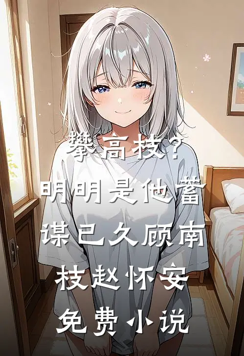 攀高枝？明明是他蓄谋已久顾南枝赵怀安免费小说