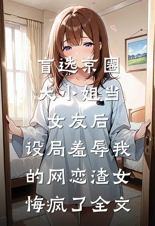 盲选京圈大小姐当女友后，设局羞辱我的网恋渣女悔疯了全文