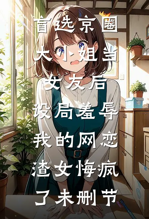 盲选京圈大小姐当女友后，设局羞辱我的网恋渣女悔疯了未删节