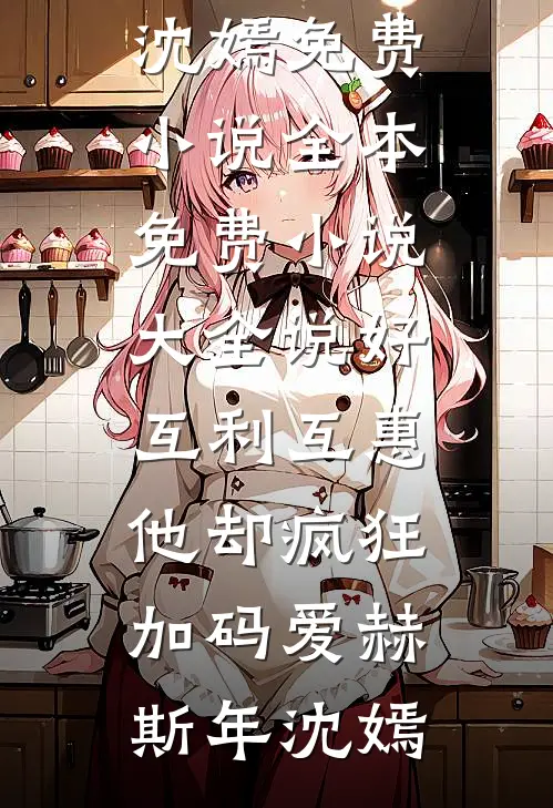 说好互利互惠，他却疯狂加码爱(赫斯年沈嫣)免费小说全本_免费小说大全说好互利互惠，他却疯狂加码爱赫斯年沈嫣