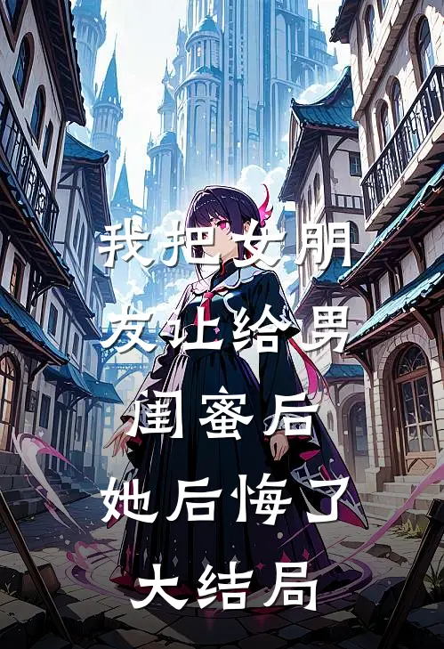 我把女朋友让给男闺蜜后，她后悔了大结局