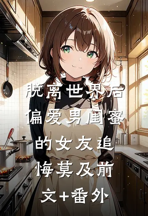 脱离世界后，偏爱男闺蜜的女友追悔莫及前文+番外