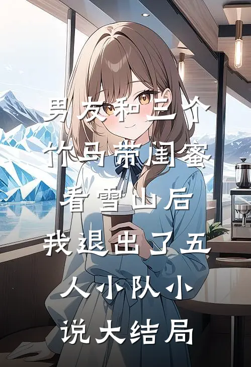 男友和三个竹马带闺蜜看雪山后，我退出了五人小队小说大结局