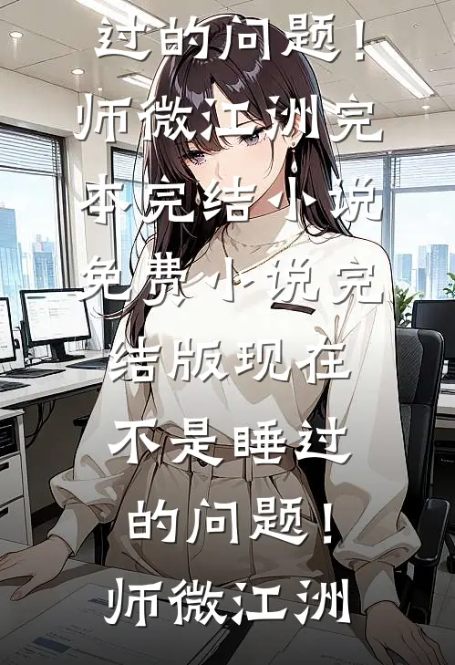 现在不是睡过的问题！师微江洲完本完结小说_免费小说完结版现在不是睡过的问题！(师微江洲)