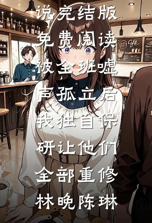 被全班“嘘”声孤立后，我独自保研让他们全部重修(林晚陈琳)小说完结版_免费阅读被全班“嘘”声孤立后，我独自保研让他们全部重修(林晚陈琳)