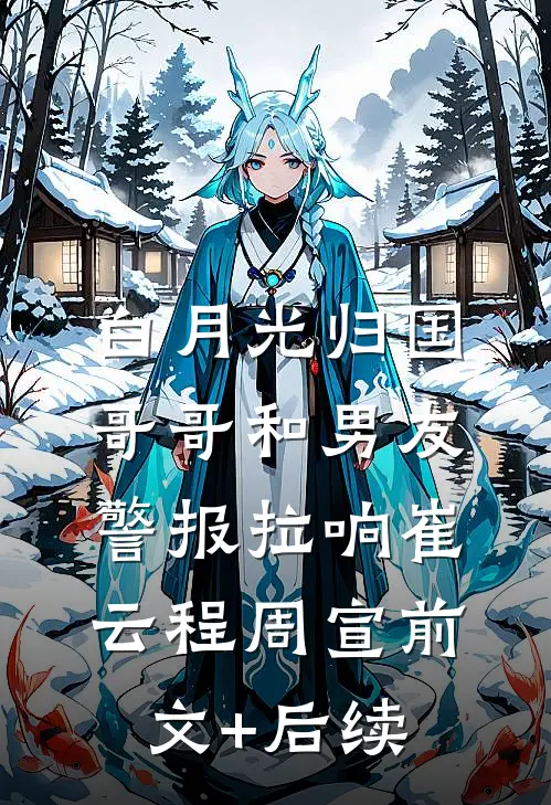 白月光归国，哥哥和男友警报拉响崔云程周宣前文+后续