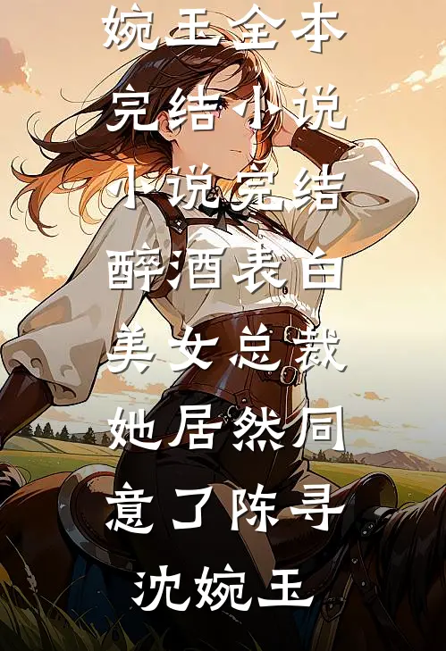 醉酒表白美女总裁，她居然同意了陈寻沈婉玉全本完结小说_小说完结醉酒表白美女总裁，她居然同意了陈寻沈婉玉