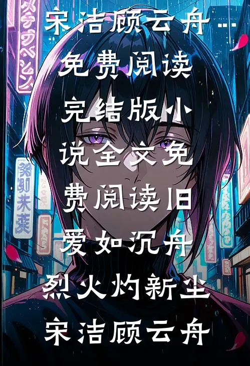 旧爱如沉舟，烈火灼新尘宋洁顾云舟免费阅读_完结版小说全文免费阅读旧爱如沉舟，烈火灼新尘宋洁顾云舟
