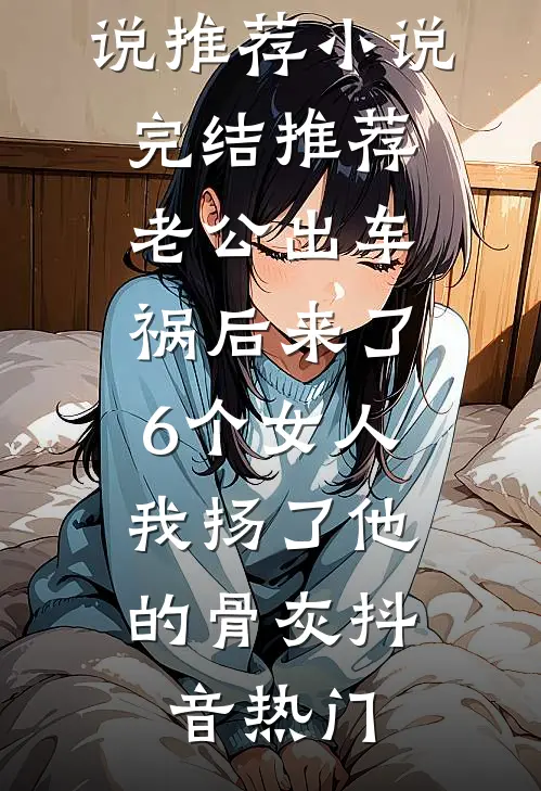 老公出车祸后来了6个女人，我扬了他的骨灰抖音热门完结版小说推荐_小说完结推荐老公出车祸后来了6个女人，我扬了他的骨灰(抖音热门)