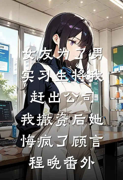女友为了男实习生将我赶出公司，我撤资后她悔疯了顾言程晚番外