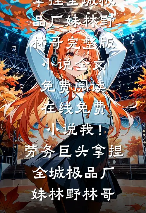 我！劳务巨头，拿捏全城极品厂妹(林野林哥)完整版小说全文免费阅读_在线免费小说我！劳务巨头，拿捏全城极品厂妹(林野林哥)