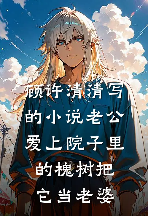 顾许清清写的小说老公爱上院子里的槐树把它当老婆