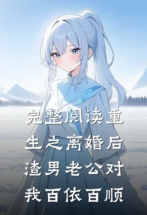 完整阅读重生之离婚后渣男老公对我百依百顺