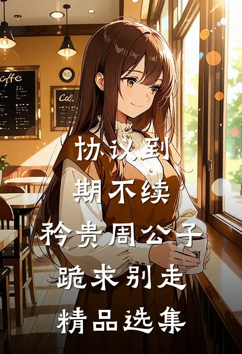 协议到期不续，矜贵周公子跪求别走精品选集