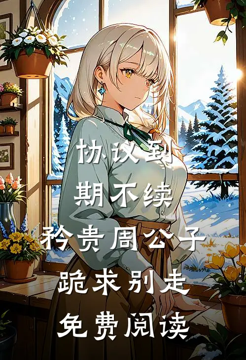 协议到期不续，矜贵周公子跪求别走免费阅读