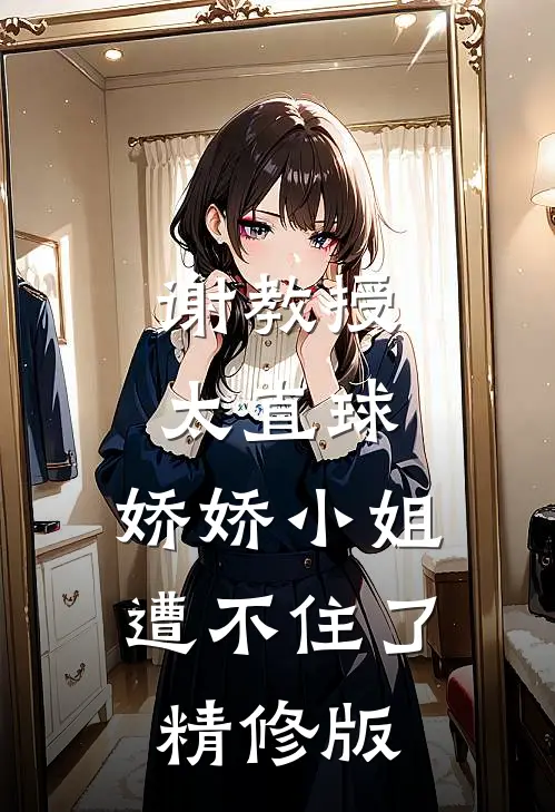 谢教授太直球，娇娇小姐遭不住了精修版