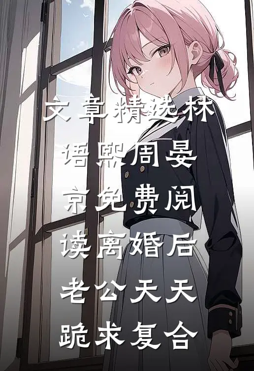 文章精选林语熙周晏京免费阅读离婚后,老公天天跪求复合