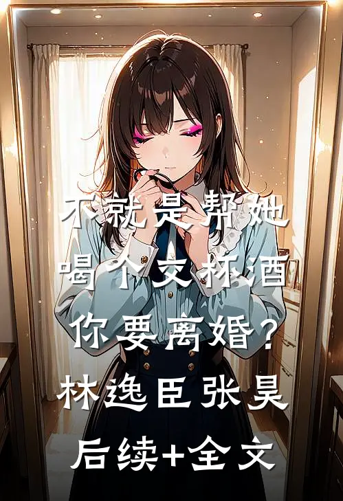不就是帮她喝个交杯酒，你要离婚？林逸臣张昊后续+全文