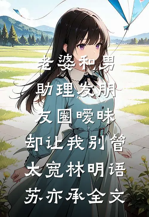 老婆和男助理发朋友圈暧昧，却让我别管太宽林明语苏亦承全文