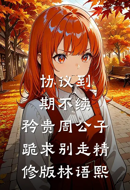 协议到期不续，矜贵周公子跪求别走精修版林语熙