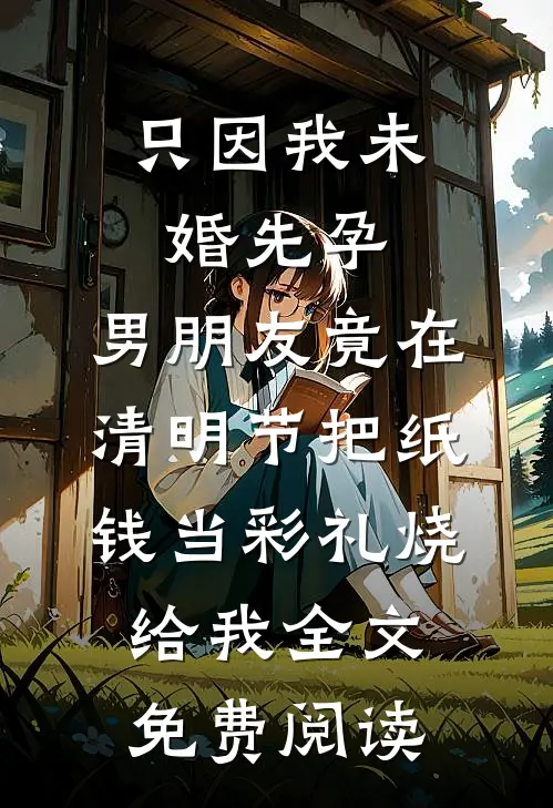 只因我未婚先孕，男朋友竟在清明节把纸钱当彩礼烧给我全文免费阅读