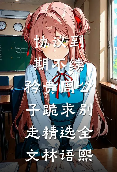协议到期不续，矜贵周公子跪求别走精选全文林语熙