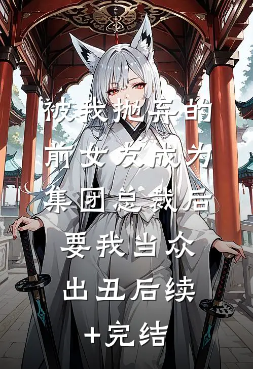 被我抛弃的前女友成为集团总裁后，要我当众出丑后续+完结