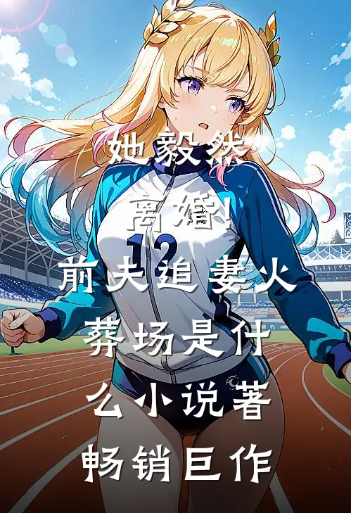 她毅然离婚!前夫追妻火葬场是什么小说著畅销巨作