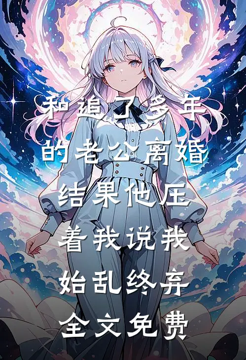 和追了多年的老公离婚，结果他压着我说我始乱终弃全文免费