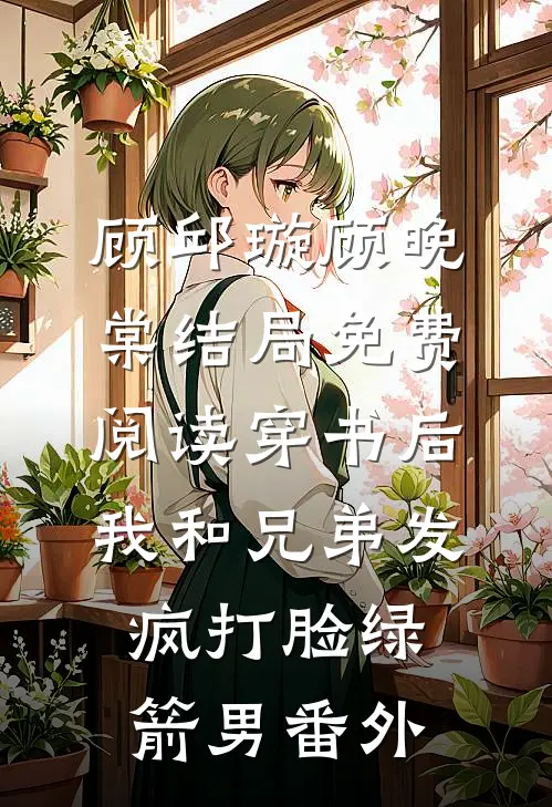 顾邱璇顾晚棠结局免费阅读穿书后，我和兄弟发疯打脸绿箭男番外