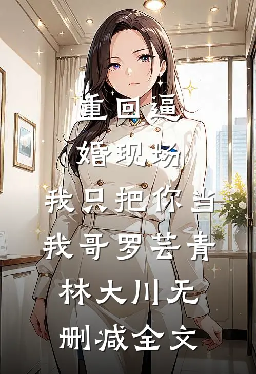 重回逼婚现场，我只把你当我哥罗芸青林大川无删减全文