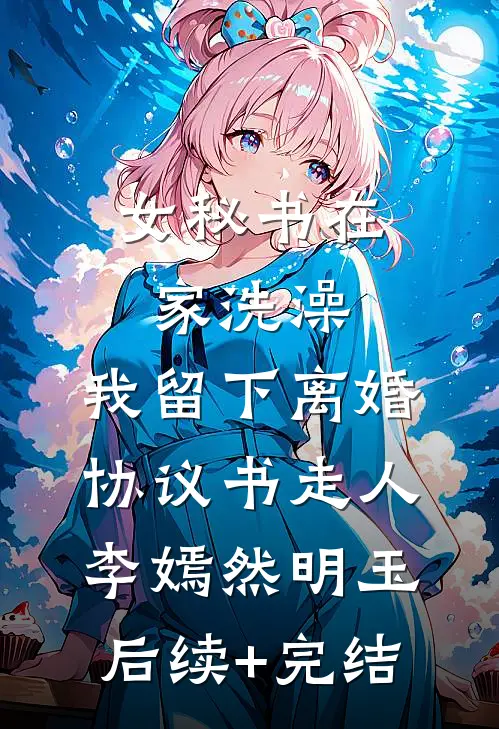 女秘书在家洗澡，我留下离婚协议书走人李嫣然明玉后续+完结