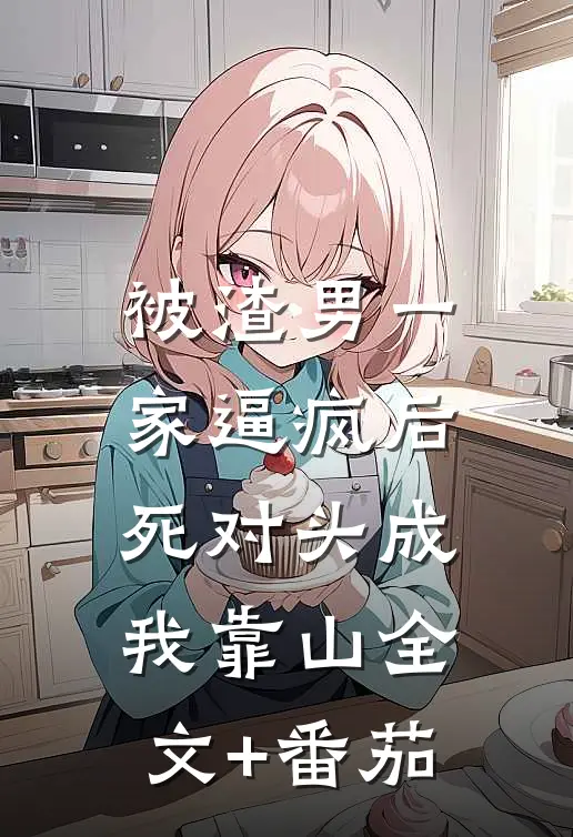 被渣男一家逼疯后，死对头成我靠山全文+番茄