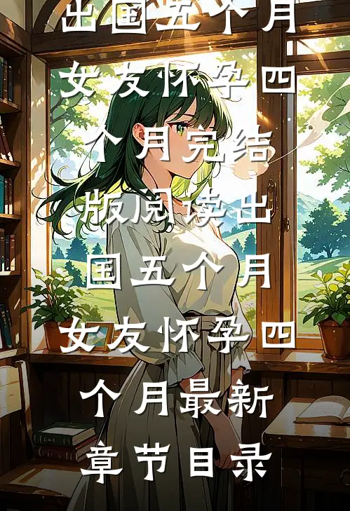 《出国五个月，女友怀孕四个月》完结版阅读《出国五个月，女友怀孕四个月》最新章节目录