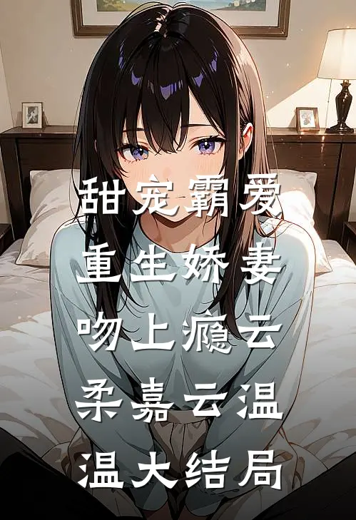 甜宠霸爱：重生娇妻吻上瘾云柔嘉云温温大结局
