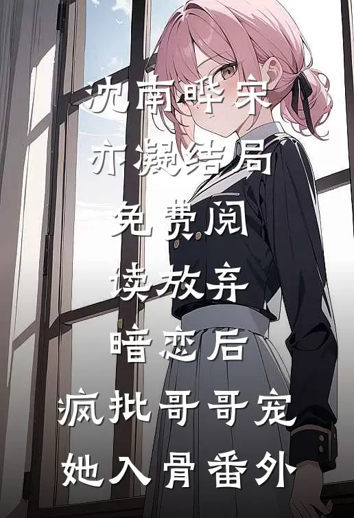 沈南晔宋亦凝结局免费阅读放弃暗恋后，疯批哥哥宠她入骨番外