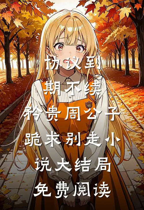 协议到期不续，矜贵周公子跪求别走小说大结局免费阅读