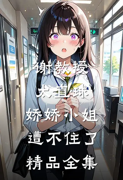 谢教授太直球，娇娇小姐遭不住了精品全集