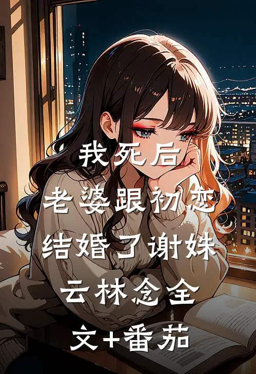 我死后，老婆跟初恋结婚了谢姝云林念全文+番茄