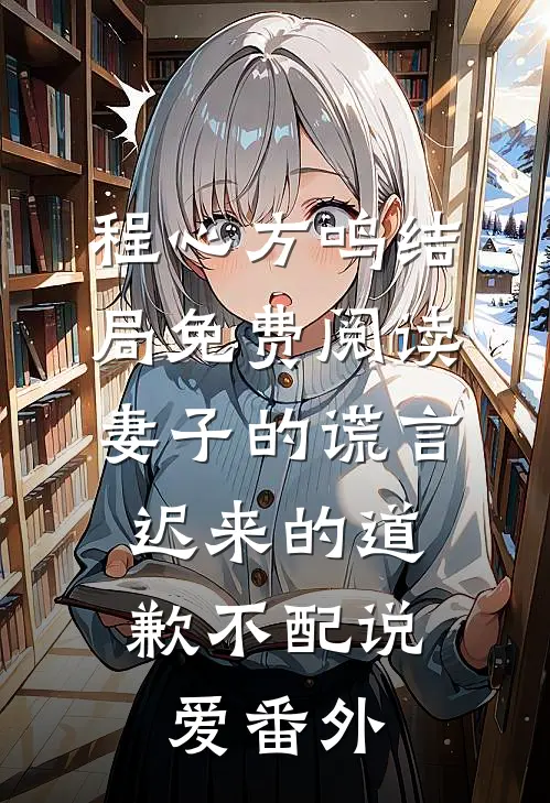程心方鸣结局免费阅读妻子的谎言：迟来的道歉不配说爱番外