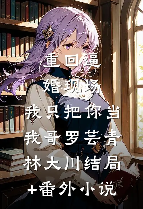 重回逼婚现场，我只把你当我哥罗芸青林大川结局+番外小说