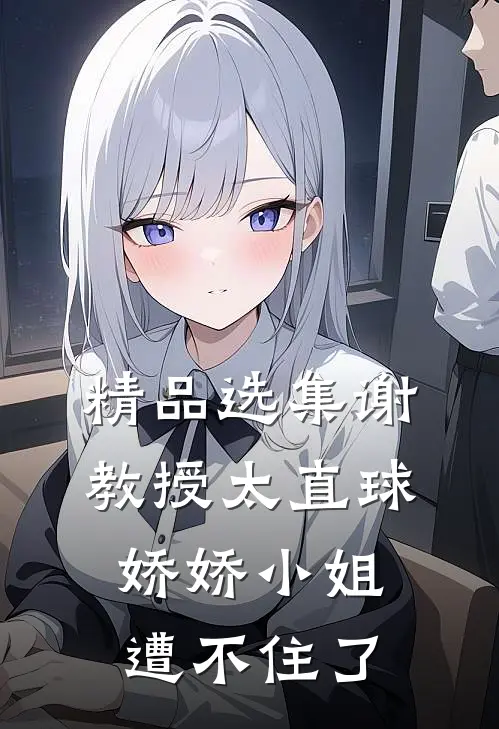 精品选集谢教授太直球，娇娇小姐遭不住了