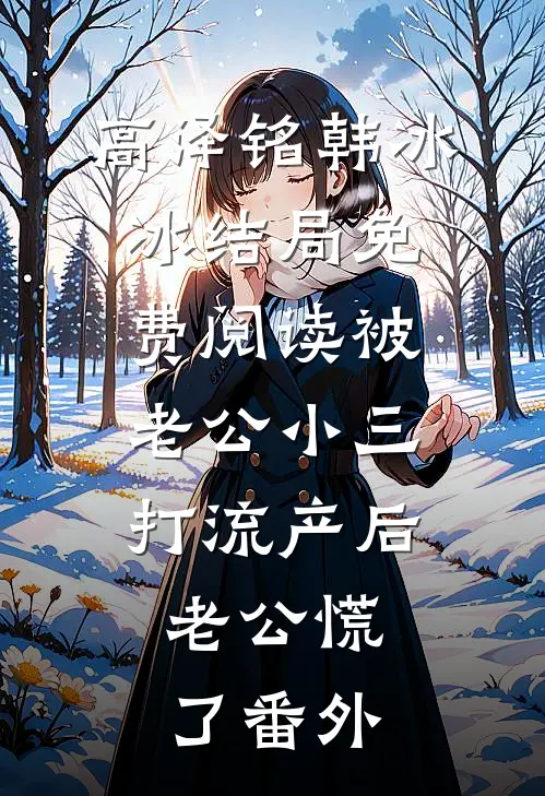 高泽铭韩冰冰结局免费阅读被老公小三打流产后，老公慌了番外