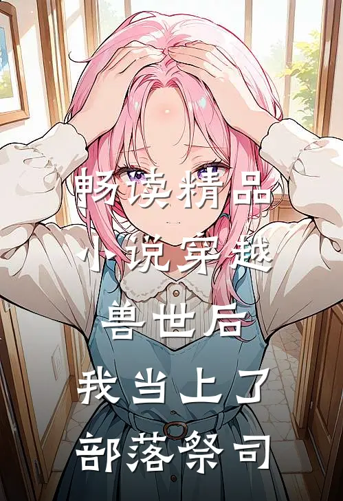 畅读精品小说穿越兽世后，我当上了部落祭司