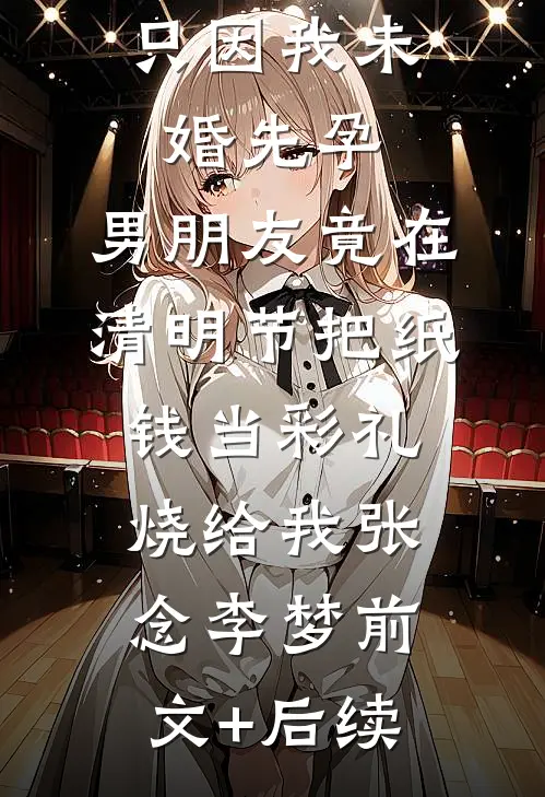 只因我未婚先孕，男朋友竟在清明节把纸钱当彩礼烧给我张念李梦前文+后续