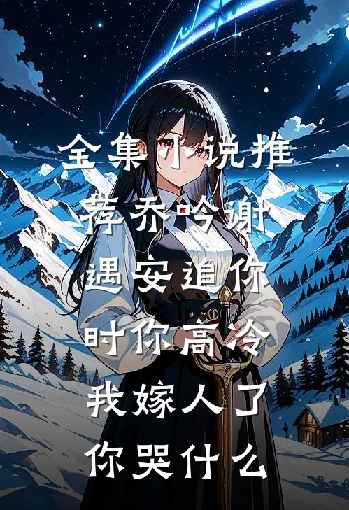 全集小说推荐乔吟谢遇安追你时你高冷,我嫁人了你哭什么