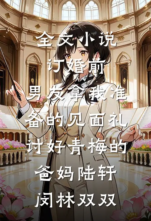 全文小说订婚前，男友拿我准备的见面礼讨好青梅的爸妈陆轩闵林双双