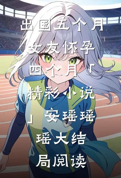 出国五个月，女友怀孕四个月「精彩小说」安瑶瑶瑶大结局阅读