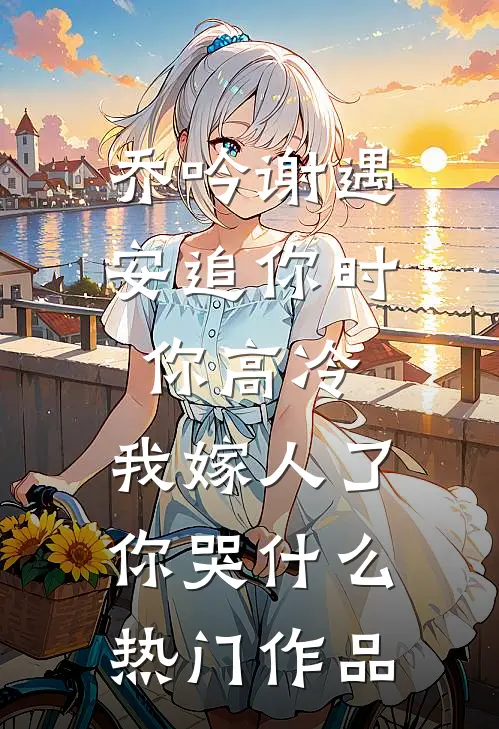 乔吟谢遇安追你时你高冷,我嫁人了你哭什么热门作品