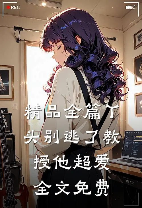 精品全篇丫头别逃了教授他超爱全文免费